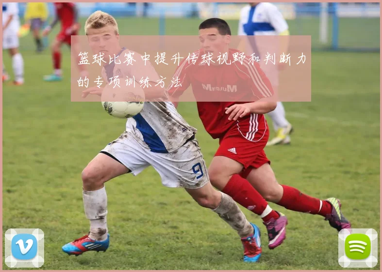 篮球比赛中提升传球视野和判断力的专项训练方法