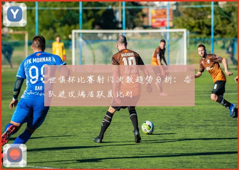 世俱杯比赛射门次数趋势分析：各队进攻端活跃度比对