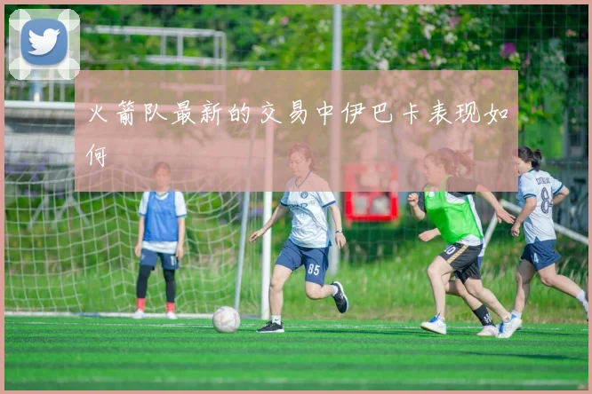 火箭队最新的交易中伊巴卡表现如何