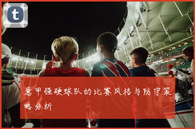 意甲强硬球队的比赛风格与防守策略分析