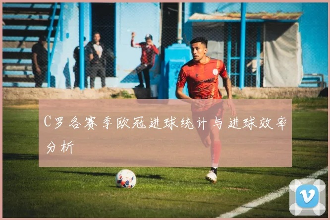 C罗各赛季欧冠进球统计与进球效率分析