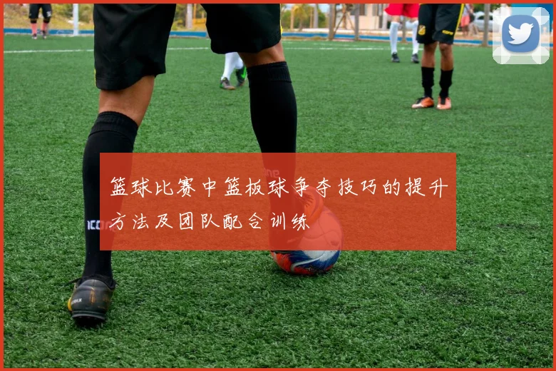 篮球比赛中篮板球争夺技巧的提升方法及团队配合训练