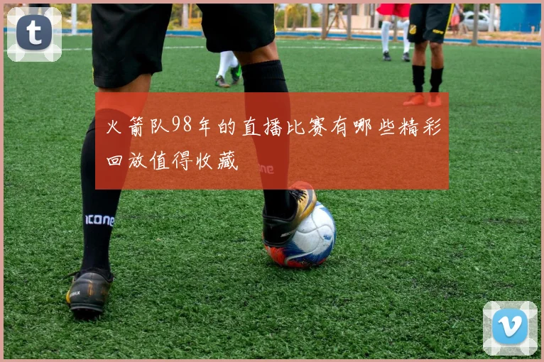 火箭队98年的直播比赛有哪些精彩回放值得收藏